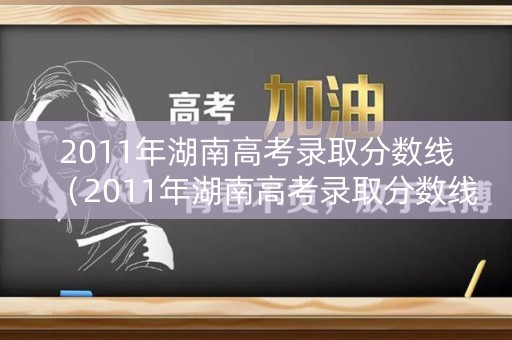 2011年湖南高考录取分数线（2011年湖南高考录取分数线是多少分）