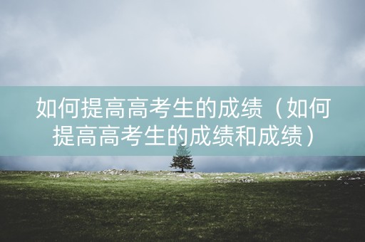 如何提高高考生的成绩（如何提高高考生的成绩和成绩）