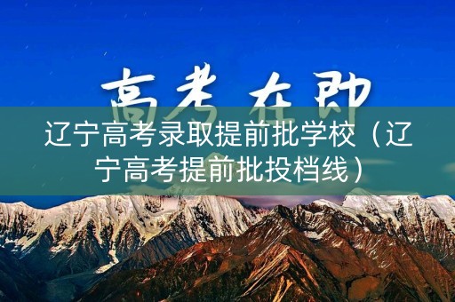 辽宁高考录取提前批学校（辽宁高考提前批投档线）