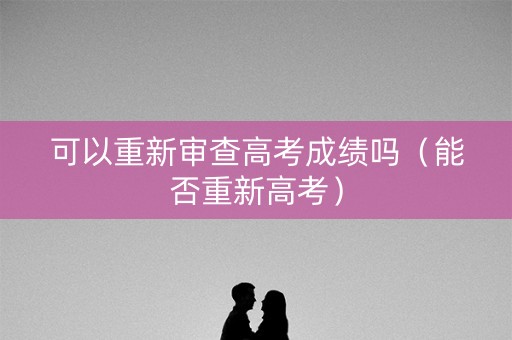 可以重新审查高考成绩吗（能否重新高考）