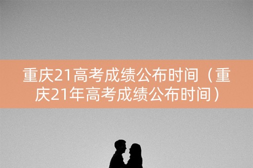 重庆21高考成绩公布时间（重庆21年高考成绩公布时间）