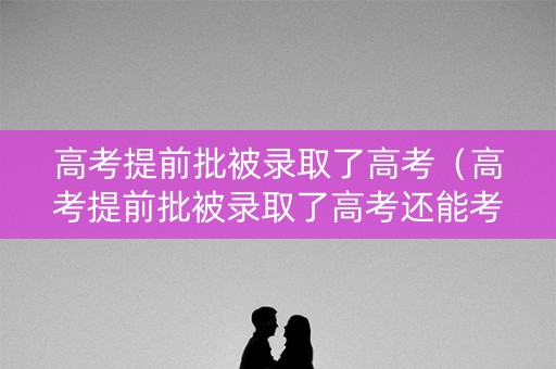 高考提前批被录取了高考（高考提前批被录取了高考还能考吗）