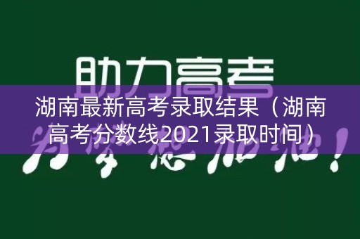 湖南最新高考录取结果（湖南高考分数线2021录取时间）