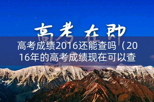高考成绩2016还能查吗（2016年的高考成绩现在可以查询吗）