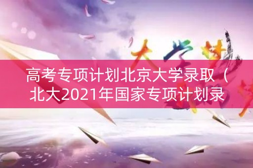 高考专项计划北京大学录取（北大2021年国家专项计划录取分数线）