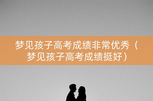 梦见孩子高考成绩非常优秀（梦见孩子高考成绩挺好）