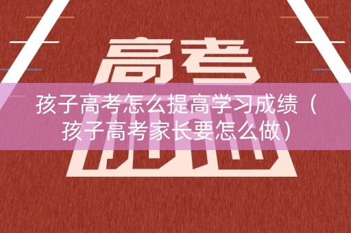 孩子高考怎么提高学习成绩（孩子高考家长要怎么做）
