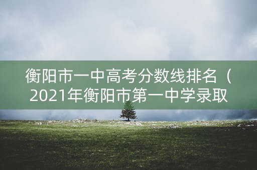 衡阳市一中高考分数线排名（2021年衡阳市第一中学录取分数线）