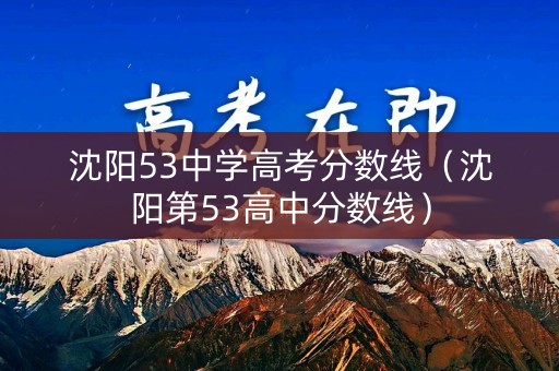 沈阳53中学高考分数线（沈阳第53高中分数线）