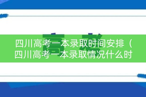 四川高考一本录取时间安排（四川高考一本录取情况什么时候出）