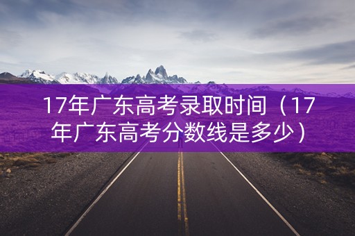 17年广东高考录取时间（17年广东高考分数线是多少）