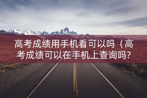 高考成绩用手机看可以吗（高考成绩可以在手机上查询吗?）