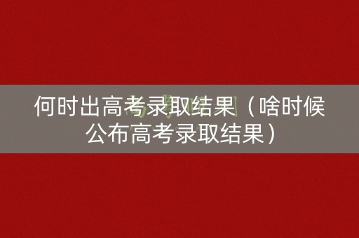 何时出高考录取结果（啥时候公布高考录取结果）