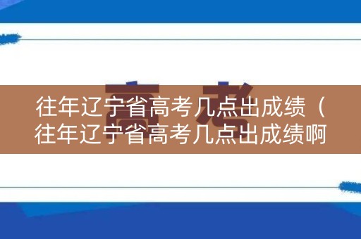 往年辽宁省高考几点出成绩（往年辽宁省高考几点出成绩啊）