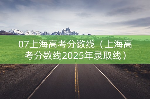 07上海高考分数线（上海高考分数线2025年录取线）