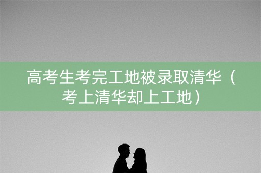 高考生考完工地被录取清华（考上清华却上工地）