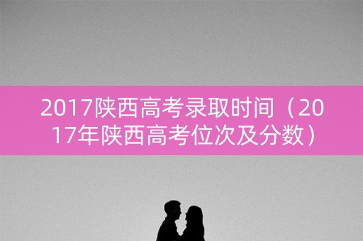2017陕西高考录取时间（2017年陕西高考位次及分数）