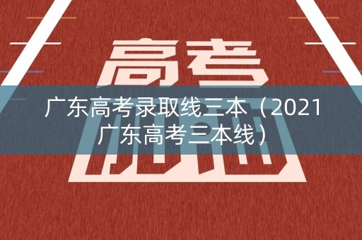 广东高考录取线三本（2021广东高考三本线）