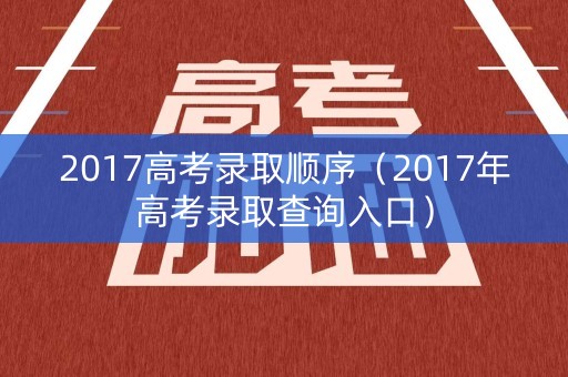 2017高考录取顺序（2017年高考录取查询入口）