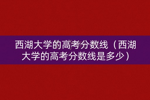 西湖大学的高考分数线（西湖大学的高考分数线是多少）