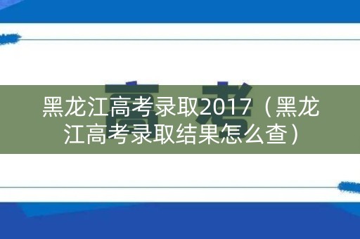 黑龙江高考录取2017（黑龙江高考录取结果怎么查）