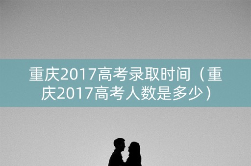 重庆2017高考录取时间（重庆2017高考人数是多少）