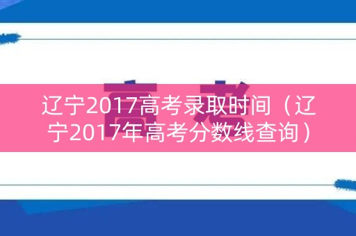 辽宁2017高考录取时间（辽宁2017年高考分数线查询）