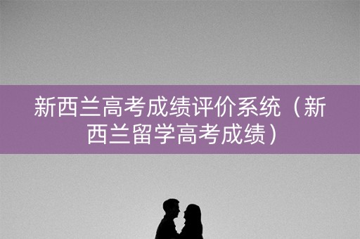 新西兰高考成绩评价系统（新西兰留学高考成绩）