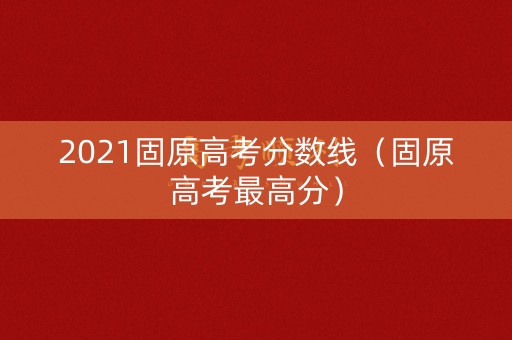 2021固原高考分数线（固原高考最高分）