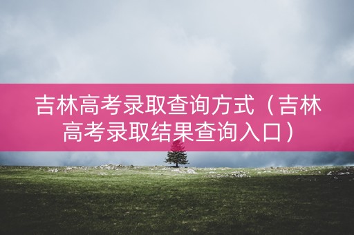 吉林高考录取查询方式（吉林高考录取结果查询入口）