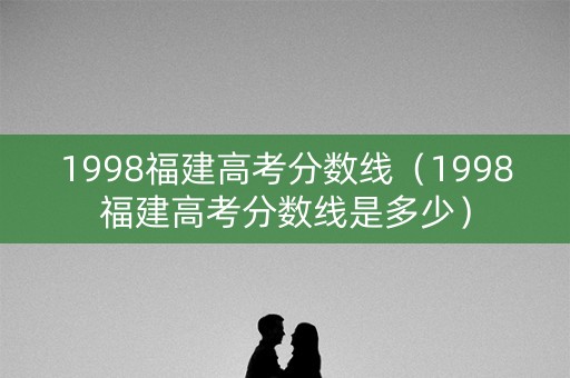 1998福建高考分数线（1998福建高考分数线是多少）