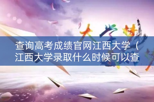 查询高考成绩官网江西大学（江西大学录取什么时候可以查询）