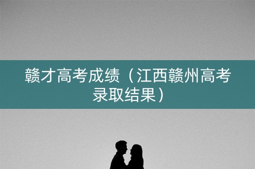 赣才高考成绩（江西赣州高考录取结果）