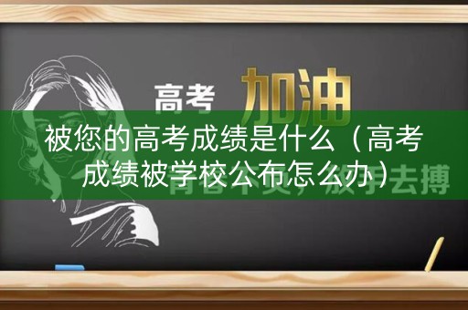 被您的高考成绩是什么（高考成绩被学校公布怎么办）