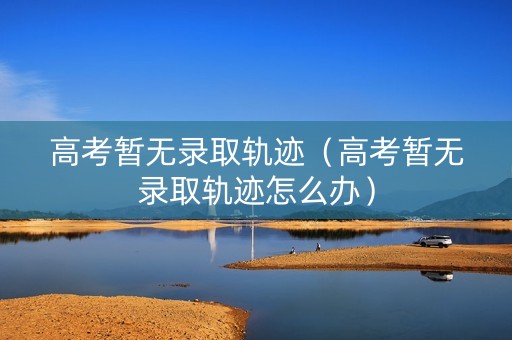 高考暂无录取轨迹（高考暂无录取轨迹怎么办）