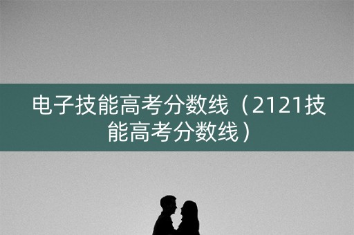电子技能高考分数线（2121技能高考分数线）