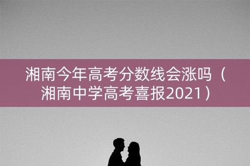 湘南今年高考分数线会涨吗（湘南中学高考喜报2021）