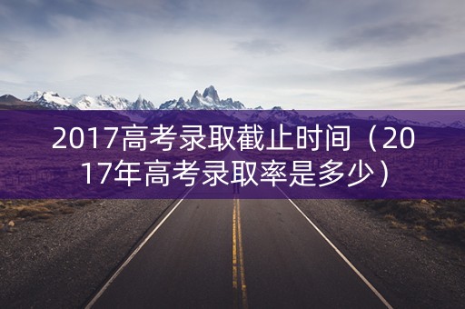 2017高考录取截止时间（2017年高考录取率是多少）