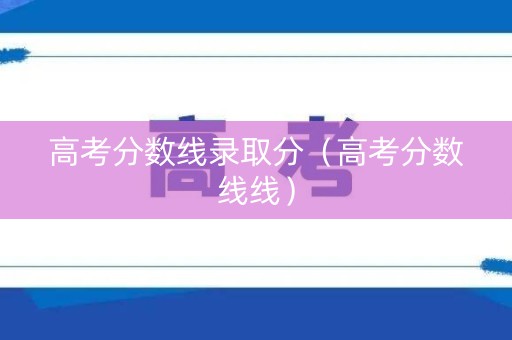 高考分数线录取分（高考分数线线）