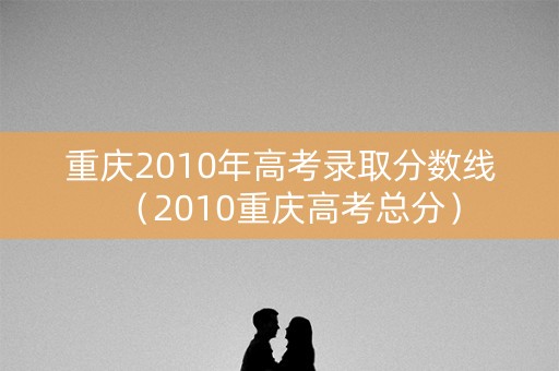 重庆2010年高考录取分数线（2010重庆高考总分）