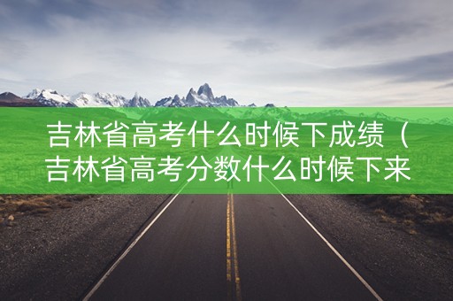 吉林省高考什么时候下成绩（吉林省高考分数什么时候下来）