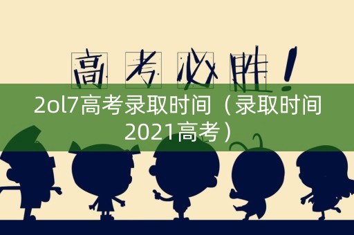2ol7高考录取时间（录取时间2021高考）