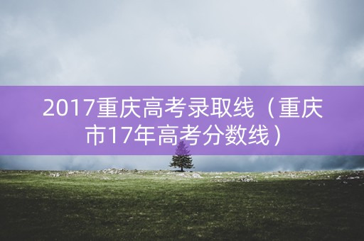 2017重庆高考录取线（重庆市17年高考分数线）