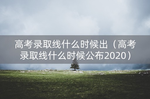高考录取线什么时候出（高考录取线什么时候公布2020）