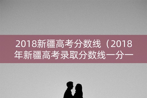 2018新疆高考分数线（2018年新疆高考录取分数线一分一段表一本二本）