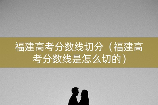 福建高考分数线切分（福建高考分数线是怎么切的）
