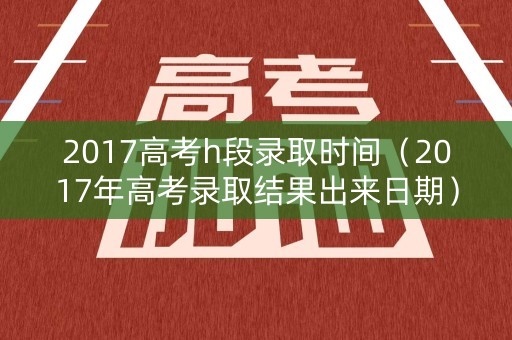 2017高考h段录取时间（2017年高考录取结果出来日期）