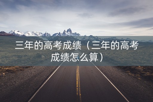 三年的高考成绩（三年的高考成绩怎么算）