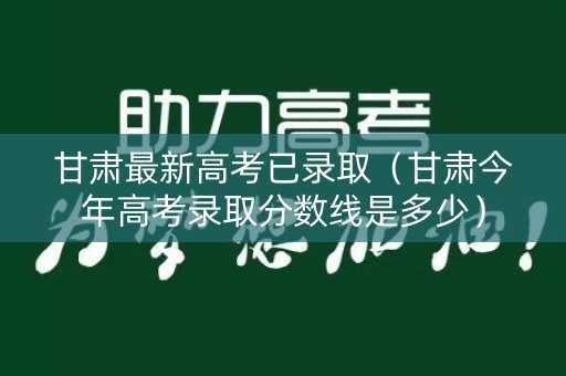甘肃最新高考已录取（甘肃今年高考录取分数线是多少）