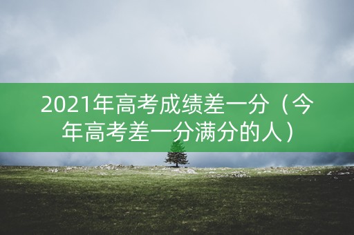2021年高考成绩差一分（今年高考差一分满分的人）